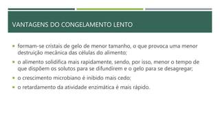 VANTAGENS DO CONGELAMENTO LENTO
 formam-se cristais de gelo de menor tamanho, o que provoca uma menor
destruição mecânica das células do alimento;
 o alimento solidifica mais rapidamente, sendo, por isso, menor o tempo de
que dispõem os solutos para se difundirem e o gelo para se desagregar;
 o crescimento microbiano é inibido mais cedo;
 o retardamento da atividade enzimática é mais rápido.
 