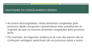 VANTAGENS DO CONGELAMENTO RÁPIDO
 Ao serem descongelados, certos alimentos congelados pelo
processo rápido recuperam características mais semelhantes às
originais do que os mesmos alimentos congelados pelo processo
lento.
 Por exemplo, aos legumes, embora já no caso dos peixes não se
conheçam vantagens apreciáveis de um processo sobre o outro.
 