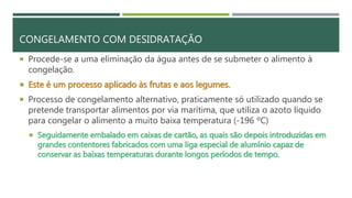 CONGELAMENTO COM DESIDRATAÇÃO
 Procede-se a uma eliminação da água antes de se submeter o alimento à
congelação.
 Este é um processo aplicado às frutas e aos legumes.
 Processo de congelamento alternativo, praticamente só utilizado quando se
pretende transportar alimentos por via marítima, que utiliza o azoto líquido
para congelar o alimento a muito baixa temperatura (-196 ºC)
 Seguidamente embalado em caixas de cartão, as quais são depois introduzidas em
grandes contentores fabricados com uma liga especial de alumínio capaz de
conservar as baixas temperaturas durante longos períodos de tempo.
 