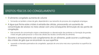 EFEITOS FÍSICOS DO CONGELAMENTO
 O alimento congelado aumenta de volume
 formando-se também cristais de gelo, dependendo o seu tamanho do processo de congelação empregue.
 A água que forma estes cristais é extraída das células, provocando um aumento da
concentração de solutos no meio celular com uma consequente diminuição do seu ponto de
congelação.
 Este aumento de concentração origina a desidratação e a desnaturação das proteínas e a formação de grandes
cristais de gelo pode provocar a rotura das células dos tecidos constituintes do alimento.
 Durante o armazenamento sob congelamento de um alimento, pode ocorrer a sublimação
dos cristais de gelo que se encontram na sua superfície
 causando a chamada queimadura do congelador, aparição de uma zona mais seca e granulosa na superfície do
alimento.
 