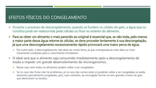 EFEITOS FÍSICOS DO CONGELAMENTO
 Durante o processo de descongelamento, quando se fundem os cristais de gelo, a água que os
constitui pode ser reabsorvida pelas células ou ficar no exterior do alimento.
 Para se obter um alimento o mais parecido ao original é essencial que, se não toda, pelo menos
a maior parte dessa água retorne às células, se deve proceder lentamente à sua descongelação,
já que uma descongelamento excessivamente rápido provocará uma maior perca de água.
 Por outro lado, o descongelamento não deve ser muito lento, já que a temperaturas mais altas se criam
novamente condições para o crescimento microbiano.
 O ideal será que o alimento seja consumido imediatamente após a descongelamento de
modo a impedir um grande desenvolvimento de microrganismos.
 Nesse caso nem todos os alimentos podem voltar a ser congelados.
 Se no caso das frutas não há problemas, já no caso das carnes estas só poderão voltar a ser congeladas se ainda
estiverem parcialmente congeladas, pois, caso contrário, ao recongelar formar-se-iam grandes cristais de gelo
que destruiriam os tecidos.
 