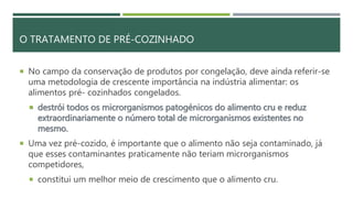 O TRATAMENTO DE PRÉ-COZINHADO
 No campo da conservação de produtos por congelação, deve ainda referir-se
uma metodologia de crescente importância na indústria alimentar: os
alimentos pré- cozinhados congelados.
 destrói todos os microrganismos patogénicos do alimento cru e reduz
extraordinariamente o número total de microrganismos existentes no
mesmo.
 Uma vez pré-cozido, é importante que o alimento não seja contaminado, já
que esses contaminantes praticamente não teriam microrganismos
competidores,
 constitui um melhor meio de crescimento que o alimento cru.
 