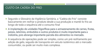 CUSTO DA CADEIA DO FRIO
 Segundo o Glossário da Vigilância Sanitária, a "Cadeia do Frio" consiste
basicamente em resfriar o produto desde a sua produção e mantê-lo frio ao
longo de toda a sequência até o consumo final
 A implantação de unidades frigoríficas para o armazenamento de carnes, frutas,
peixes, laticínios, embutidos e outros produtos é muito importante para a
indústria, pois abrange importante parcela dos alimentos no mercado.
 A sequência de operações pode ser simples, como um pré-resfriamento por
adição de gelo, seguido de transporte em veículo isotérmico até o mercado
consumidor, ou pode ser muito mais complexa.
 