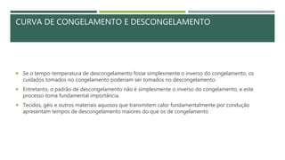 CURVA DE CONGELAMENTO E DESCONGELAMENTO
 Se o tempo-temperatura de descongelamento fosse simplesmente o inverso do congelamento, os
cuidados tomados no congelamento poderiam ser tomados no descongelamento.
 Entretanto, o padrão de descongelamento não é simplesmente o inverso do congelamento, e este
processo toma fundamental importância.
 Tecidos, géis e outros materiais aquosos que transmitem calor fundamentalmente por condução
apresentam tempos de descongelamento maiores do que os de congelamento
 