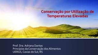 Conservação por Utilização de
Temperaturas Elevadas
Prof. Dra. Adriana Dantas
Princípios da Conservação dos Alimentos
UERGS, Caxias do Sul, RS
 