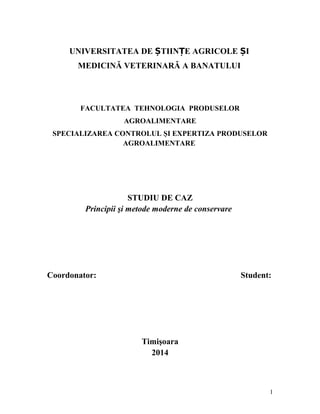 UNIVERSITATEA DE ȘTIINȚE AGRICOLE ȘI
MEDICINĂ VETERINARĂ A BANATULUI

FACULTATEA TEHNOLOGIA PRODUSELOR
AGROALIMENTARE
SPECIALIZAREA CONTROLUL ŞI EXPERTIZA PRODUSELOR
AGROALIMENTARE

STUDIU DE CAZ
Principii şi metode moderne de conservare

Coordonator:

Student:

Timişoara
2014

1

 