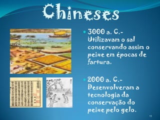 Chineses
     3000 a. C.-
     Utilizavam o sal
     conservando assim o
     peixe em épocas de
     fartura.

     2000 a. C.-
     Desenvolveram a
     tecnologia da
     conservação do
     peixe pelo gelo.
                        11
 