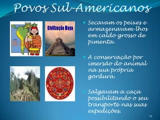 Povos Sul-Americanos
           Secavam os peixes e
           armazenavam-lhos
           em caldo grosso de
           pimenta.

           A conservação por
           imersão do animal
           na sua própria
           gordura.

           Salgavam a caça
           possibilitando o seu
           transporte nas suas
           expedições.
                                  12
 
