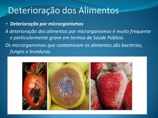 Deterioração dos Alimentos
 Deterioração por microrganismos
A deterioração dos alimentos por microrganismos é muito frequente
  e particularmente grave em termos de Saúde Pública.
Os microrganismos que contaminam os alimentos são bactérias,
  fungos e leveduras.
 