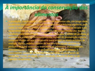 A importância da conservação dos
           alimentos
 A produção, conservação e distribuição de alimentos são, em longa data,
  problemas estratégicos a serem resolvidos com a máxima urgência, pois
  como se sabe, o crescimento populacional é mais acelerado do que o da
  disponibilidade de alimentos. Segundo a FAO (Organização das Nações
  Unidades para Alimentação e a Agricultura), quase 1 bilhão de pessoas, a
  maioria nos países em desenvolvimento, sofrem de desnutrição crónica,
  comendo menos do que o necessário para atingir os níveis mínimos de
  energia. Outros milhões sofrem de má nutrição aguda durante os
  períodos de falta sazonal ou transitória de alimentos. A mortalidade,
  principalmente a infantil, por desnutrição de energia proteica, é
  assustadora: cerca de 13 milhões morrem todos os anos antes de
  completar 5 anos de idade, como resultado directo da fome ou de
  nutrição insuficiente..
 
