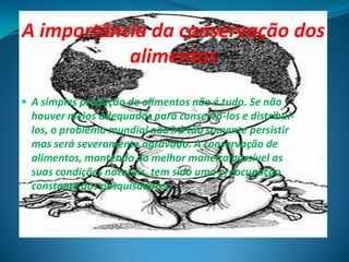 A importância da conservação dos
           alimentos

 A simples produção de alimentos não é tudo. Se não
  houver meios adequados para conservá-los e distribuí-
  los, o problema mundial não irá tão somente persistir
  mas será severamente agravado. A conservação de
  alimentos, mantendo da melhor maneira possível as
  suas condições naturais, tem sido uma preocupação
  constante dos pesquisadores
 