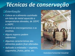 Técnicas de conservação
Esterilização
 Coloca-se o alimento cozinhado
    em latas de metal aquecido a
    temperaturas elevadas, de 105ºC
    a 160ºC.
   Destrói os microrganismos e as
    enzimas.
   Alguns esporos podem
    sobreviver.
   Algumas características dos
    alimentos podem ficar alteradas.
   Aplicado a enlatados – vegetais,
    cogumelos, frutos, peixe, etc.
                                       Autoclave horizontal industrial
 