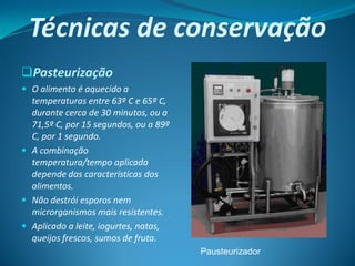 Técnicas de conservação
Pasteurização
 O alimento é aquecido a
  temperaturas entre 63º C e 65º C,
  durante cerca de 30 minutos, ou a
  71,5º C, por 15 segundos, ou a 89º
  C, por 1 segundo.
 A combinação
  temperatura/tempo aplicada
  depende das características dos
  alimentos.
 Não destrói esporos nem
  microrganismos mais resistentes.
 Aplicado a leite, iogurtes, natas,
  queijos frescos, sumos de fruta.
                                       Pausteurizador
 