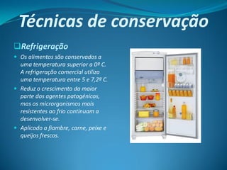Técnicas de conservação
Refrigeração
 Os alimentos são conservados a
  uma temperatura superior a 0º C.
  A refrigeração comercial utiliza
  uma temperatura entre 5 e 7,2º C.
 Reduz o crescimento da maior
  parte dos agentes patogénicos,
  mas os microrganismos mais
  resistentes ao frio continuam a
  desenvolver-se.
 Aplicado a fiambre, carne, peixe e
  queijos frescos.
 