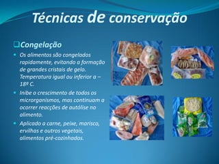 Técnicas de conservação
Congelação
 Os alimentos são congelados
  rapidamente, evitando a formação
  de grandes cristais de gelo.
  Temperatura igual ou inferior a –
  18º C.
 Inibe o crescimento de todos os
  microrganismos, mas continuam a
  ocorrer reacções de autólise no
  alimento.
 Aplicado a carne, peixe, marisco,
  ervilhas e outros vegetais,
  alimentos pré-cozinhados.
 