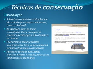 Técnicas de conservação
Irradiação
 Submete-se o alimento a radiações que
  são emitidas por isótopos radioactivos,
  como o cobalto 60.
 As radiações, alem de serem
  microbicidas, têm a vantagem de
  penetrar na embalagem, esterilizando o
  seu interior.
 Pode produzir odores e sabores
  desagradáveis e teme-se que conduza à
  formação de produtos cancerígenos.
 Aplicado a carne de aves, peixe,
  mariscos, batatas e cebolas, frutos secos,
  frutos frescos e especiarias.
 