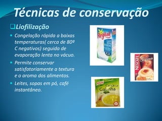 Técnicas de conservação
Liofilização
 Congelação rápida a baixas
  temperaturas( cerca de 80º
  C negativos) seguida de
  evaporação lenta no vácuo.
 Permite conservar
  satisfatoriamente a textura
  e o aroma dos alimentos.
 Leites, sopas em pó, café
  instantâneo.
 