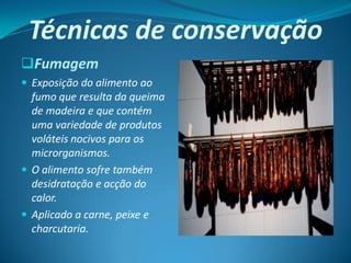 Técnicas de conservação
Fumagem
 Exposição do alimento ao
  fumo que resulta da queima
  de madeira e que contém
  uma variedade de produtos
  voláteis nocivos para os
  microrganismos.
 O alimento sofre também
  desidratação e acção do
  calor.
 Aplicado a carne, peixe e
  charcutaria.
 