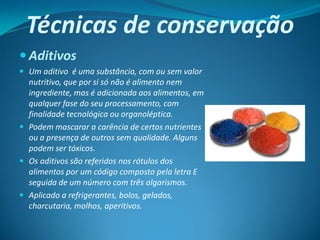 Técnicas de conservação
 Aditivos
 Um aditivo é uma substância, com ou sem valor
  nutritivo, que por si só não é alimento nem
  ingrediente, mas é adicionada aos alimentos, em
  qualquer fase do seu processamento, com
  finalidade tecnológica ou organoléptica.
 Podem mascarar a carência de certos nutrientes
  ou a presença de outros sem qualidade. Alguns
  podem ser tóxicos.
 Os aditivos são referidos nos rótulos dos
  alimentos por um código composto pela letra E
  seguida de um número com três algarismos.
 Aplicado a refrigerantes, bolos, gelados,
  charcutaria, molhos, aperitivos.
 
