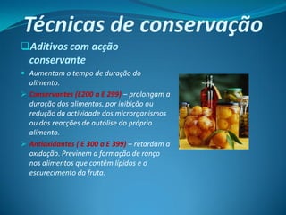 Técnicas de conservação
Aditivos com acção
  conservante
 Aumentam o tempo de duração do
  alimento.
 Conservantes (E200 a E 299) – prolongam a
  duração dos alimentos, por inibição ou
  redução da actividade dos microrganismos
  ou das reacções de autólise do próprio
  alimento.
 Antioxidantes ( E 300 a E 399) – retardam a
  oxidação. Previnem a formação de ranço
  nos alimentos que contêm lípidos e o
  escurecimento da fruta.
 
