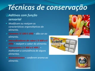 Técnicas de conservação
Aditivos com função
 sensorial
 Modificam ou realçam as
  características organolépticas do
    alimento.
   Corantes ( E 100 E 199) – dão cor ao
    alimento.
   Intensificadores de sabor ( E 600 a E
    699) – realçam o sabor do alimento.
   Espessantes ( E 400 a E 499 ) –
    melhoram a consistência de alguns
    alimentos.
   Aromatizantes – conferem aroma ao
    alimento.
 
