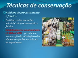 Técnicas de conservação
Aditivos de processamento
  e fabrico
 Facilitam certas operações
  industriais de processamento e
  fabrico.
 Estabilizadores e emulsionantes
  ( E 400 a E 499) – permitem a
  manutenção do estado físico dos
  alimentos e facilitam a mistura
  de ingredientes.
 