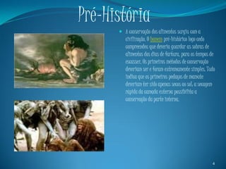 Pré-História
       A conservação dos alimentos surgiu com a
        civilização. O homem pré-histórico logo cedo
        compreendeu que deveria guardar as sobras de
        alimentos dos dias de fartura, para os tempos de
        escassez. Os primeiros métodos de conservação
         deveriam ser e foram extremamente simples. Tudo
         indica que os primeiros pedaços de mamute
         deveriam ter sido apenas secos ao sol; a secagem
         rápida da camada externa possibilita a
         conservação da parte interna.




                                                       4
 