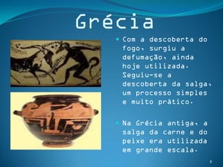 Grécia
    Com a descoberta do
    fogo, surgiu a
    defumação, ainda
    hoje utilizada.
    Seguiu-se a
    descoberta da salga,
    um processo simples
    e muito prático.

    Na Grécia antiga, a
    salga da carne e do
    peixe era utilizada
    em grande escala.
                           8
 