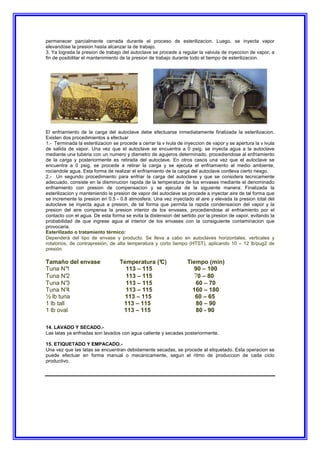 permanecer parcialmente cerrada durante el proceso de esterilizacion. Luego, se inyecta vapor
elevandose la presion hasta alcanzar la de trabajo.
3. Ya lograda la presion de trabajo del autoclave se procede a regular la valvula de inyeccion de vapor, a
fin de posibilitar el mantenimiento de la presion de trabajo durante todo el tiempo de esterilizacion.
El enfriamiento de la carga del autoclave debe efectuarse inmediatamente finalizada la esterilizacion.
Existen dos procedimientos a efectuar
1.- Terminada la esterilizacion se procede a cerrar la v lvula de inyeccion de vapor y se apertura la v lvula
de salida de vapor. Una vez que el autoclave se encuentra a 0 psig. se inyecta agua a la autoclave
mediante una tuberia con un numero y diametro de agujeros determinado, procediendose al enfriamiento
de la carga y posteriormente es retirada del autoclave. En otros casos una vez que el autoclave se
encuentra a 0 psig. se procede a retirar la carga y se ejecuta el enfriamiento al medio ambiente,
rociandole agua. Esta forma de realizar el enfriamiento de la carga del autoclave conlleva cierto riesgo.
2.- Un segundo procedimiento para enfriar la carga del autoclave y que se considera tecnicamente
adecuado, consiste en la disminucion rapida de la temperatura de los envases mediante el denominado
enfriamiento con presion de compensacion y se ejecuta de la siguiente manera: Finalizada la
esterilizacion y manteniendo la presion de vapor del autoclave se procede a inyectar aire de tal forma que
se incremente la presion en 0.5 - 0.8 atmosfera. Una vez inyectado el aire y elevada la presion total del
autoclave se inyecta agua a presion, de tal forma que permita la rapida condensacion del vapor y la
presion del aire compensa la presion interior de los envases, procediendose al enfriamiento por el
contacto con el agua. De esta forma se evita la distension del sertido por la presion de vapor, evitando la
probabilidad de que ingrese agua al interior de los envases con la consiguiente contaminacion que
provocaria.
Esterilizado o tratamiento térmico:
Dependerá del tipo de envase y producto. Se lleva a cabo en autoclaves horizontales, verticales y
rotatorios, de contrapresión, de alta temperatura y corto tiempo (HTST), aplicando 10 – 12 lb/pug2 de
presión.
Tamaño del envase Temperatura (°
C) Tiempo (min)
Tuna N°
1 113 – 115 90 – 100
Tuna N°
2 113 – 115 70 – 80
Tuna N°
3 113 – 115 60 – 70
Tuna N°
4 113 – 115 160 – 180
½ lb tuna 113 – 115 60 – 65
1 lb tall 113 – 115 80 – 90
1 lb oval 113 – 115 80 - 90
14. LAVADO Y SECADO.-
Las latas ya enfriadas son lavados con agua caliente y secadas posteriormente.
15. ETIQUETADO Y EMPACADO.-
Una vez que las latas se encuentran debidamente secadas, se procede al etiquetado. Esta operacion se
puede efectuar en forma manual o mecanicamente, segun el ritmo de produccion de cada ciclo
productivo.
 