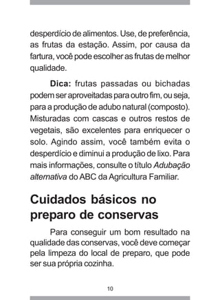 10
desperdíciodealimentos.Use,depreferência,
as frutas da estação. Assim, por causa da
fartura,vocêpodeescolherasfrutasdemelhor
qualidade.
Dica: frutas passadas ou bichadas
podemseraproveitadasparaoutrofim,ouseja,
paraaproduçãodeadubonatural(composto).
Misturadas com cascas e outros restos de
vegetais, são excelentes para enriquecer o
solo. Agindo assim, você também evita o
desperdício e diminui a produção de lixo. Para
mais informações, consulte o título Adubação
alternativa do ABC da Agricultura Familiar.
Cuidados básicos no
preparo de conservas
Para conseguir um bom resultado na
qualidade das conservas, você deve começar
pela limpeza do local de preparo, que pode
ser sua própria cozinha.
 