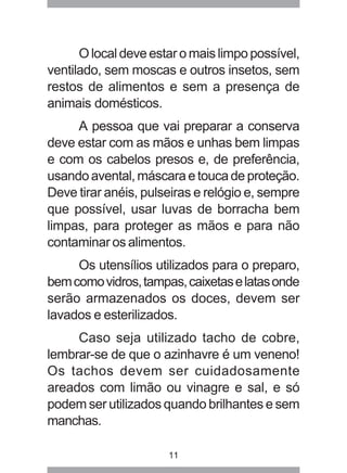11
O local deve estar o mais limpo possível,
ventilado, sem moscas e outros insetos, sem
restos de alimentos e sem a presença de
animais domésticos.
A pessoa que vai preparar a conserva
deve estar com as mãos e unhas bem limpas
e com os cabelos presos e, de preferência,
usando avental, máscara e touca de proteção.
Deve tirar anéis, pulseiras e relógio e, sempre
que possível, usar luvas de borracha bem
limpas, para proteger as mãos e para não
contaminar os alimentos.
Os utensílios utilizados para o preparo,
bemcomovidros,tampas,caixetaselatasonde
serão armazenados os doces, devem ser
lavados e esterilizados.
Caso seja utilizado tacho de cobre,
lembrar-se de que o azinhavre é um veneno!
Os tachos devem ser cuidadosamente
areados com limão ou vinagre e sal, e só
podem ser utilizados quando brilhantes e sem
manchas.
 