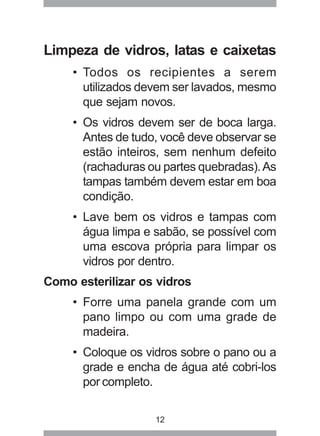 12
Limpeza de vidros, latas e caixetas
• Todos os recipientes a serem
utilizados devem ser lavados, mesmo
que sejam novos.
• Os vidros devem ser de boca larga.
Antes de tudo, você deve observar se
estão inteiros, sem nenhum defeito
(rachaduras ou partes quebradas).As
tampas também devem estar em boa
condição.
• Lave bem os vidros e tampas com
água limpa e sabão, se possível com
uma escova própria para limpar os
vidros por dentro.
Como esterilizar os vidros
• Forre uma panela grande com um
pano limpo ou com uma grade de
madeira.
• Coloque os vidros sobre o pano ou a
grade e encha de água até cobri-los
por completo.
 