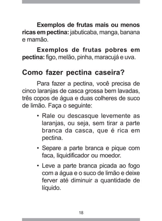 18
Exemplos de frutas mais ou menos
ricas em pectina: jabuticaba,manga,banana
e mamão.
Exemplos de frutas pobres em
pectina: figo, melão, pinha, maracujá e uva.
Como fazer pectina caseira?
Para fazer a pectina, você precisa de
cinco laranjas de casca grossa bem lavadas,
três copos de água e duas colheres de suco
de limão. Faça o seguinte:
• Rale ou descasque levemente as
laranjas, ou seja, sem tirar a parte
branca da casca, que é rica em
pectina.
• Separe a parte branca e pique com
faca, liquidificador ou moedor.
• Leve a parte branca picada ao fogo
com a água e o suco de limão e deixe
ferver até diminuir a quantidade de
líquido.
 