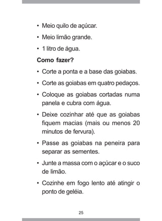 25
• Meio quilo de açúcar.
• Meio limão grande.
• 1 litro de água.
Como fazer?
• Corte a ponta e a base das goiabas.
• Corte as goiabas em quatro pedaços.
• Coloque as goiabas cortadas numa
panela e cubra com água.
• Deixe cozinhar até que as goiabas
fiquem macias (mais ou menos 20
minutos de fervura).
• Passe as goiabas na peneira para
separar as sementes.
• Junte a massa com o açúcar e o suco
de limão.
• Cozinhe em fogo lento até atingir o
ponto de geléia.
 