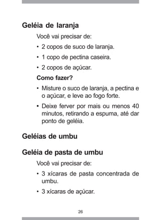 26
Geléia de laranja
Você vai precisar de:
• 2 copos de suco de laranja.
• 1 copo de pectina caseira.
• 2 copos de açúcar.
Como fazer?
• Misture o suco de laranja, a pectina e
o açúcar, e leve ao fogo forte.
• Deixe ferver por mais ou menos 40
minutos, retirando a espuma, até dar
ponto de geléia.
Geléias de umbu
Geléia de pasta de umbu
Você vai precisar de:
• 3 xícaras de pasta concentrada de
umbu.
• 3 xícaras de açúcar.
 