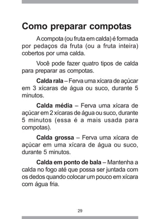 29
Como preparar compotas
Acompota(oufrutaemcalda)éformada
por pedaços da fruta (ou a fruta inteira)
cobertos por uma calda.
Você pode fazer quatro tipos de calda
para preparar as compotas.
Caldarala–Fervaumaxícaradeaçúcar
em 3 xícaras de água ou suco, durante 5
minutos.
Calda média – Ferva uma xícara de
açúcar em 2 xícaras de água ou suco, durante
5 minutos (essa é a mais usada para
compotas).
Calda grossa – Ferva uma xícara de
açúcar em uma xícara de água ou suco,
durante 5 minutos.
Calda em ponto de bala – Mantenha a
calda no fogo até que possa ser juntada com
os dedos quando colocar um pouco em xícara
com água fria.
 