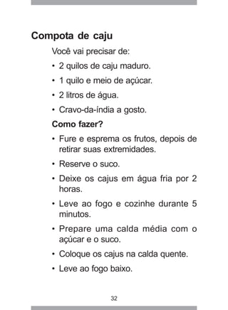 32
Compota de caju
Você vai precisar de:
• 2 quilos de caju maduro.
• 1 quilo e meio de açúcar.
• 2 litros de água.
• Cravo-da-índia a gosto.
Como fazer?
• Fure e esprema os frutos, depois de
retirar suas extremidades.
• Reserve o suco.
• Deixe os cajus em água fria por 2
horas.
• Leve ao fogo e cozinhe durante 5
minutos.
• Prepare uma calda média com o
açúcar e o suco.
• Coloque os cajus na calda quente.
• Leve ao fogo baixo.
 