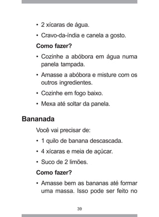 39
• 2 xícaras de água.
• Cravo-da-índia e canela a gosto.
Como fazer?
• Cozinhe a abóbora em água numa
panela tampada.
• Amasse a abóbora e misture com os
outros ingredientes.
• Cozinhe em fogo baixo.
• Mexa até soltar da panela.
Bananada
Você vai precisar de:
• 1 quilo de banana descascada.
• 4 xícaras e meia de açúcar.
• Suco de 2 limões.
Como fazer?
• Amasse bem as bananas até formar
uma massa. Isso pode ser feito no
 