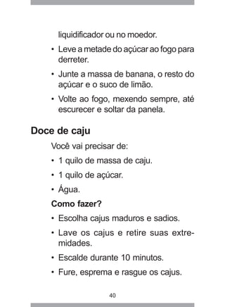 40
liquidificador ou no moedor.
• Leve a metade do açúcar ao fogo para
derreter.
• Junte a massa de banana, o resto do
açúcar e o suco de limão.
• Volte ao fogo, mexendo sempre, até
escurecer e soltar da panela.
Doce de caju
Você vai precisar de:
• 1 quilo de massa de caju.
• 1 quilo de açúcar.
• Água.
Como fazer?
• Escolha cajus maduros e sadios.
• Lave os cajus e retire suas extre-
midades.
• Escalde durante 10 minutos.
• Fure, esprema e rasgue os cajus.
 