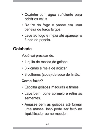41
• Cozinhe com água suficiente para
cobrir os cajus.
• Retire do fogo e passe em uma
peneira de furos largos.
• Leve ao fogo e mexa até aparecer o
fundo da panela.
Goiabada
Você vai precisar de:
• 1 quilo de massa de goiaba.
• 3 xícaras e meia de açúcar.
• 3 colheres (sopa) de suco de limão.
Como fazer?
• Escolha goiabas maduras e firmes.
• Lave bem, corte ao meio e retire as
sementes.
• Amasse bem as goiabas até formar
uma massa. Isso pode ser feito no
liquidificador ou no moedor.
 