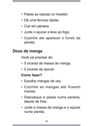43
• Passe as cascas no moedor.
• Dê uma fervura rápida.
• Coe em peneira.
• Junte o açúcar e leve ao fogo.
• Cozinhe até aparecer o fundo da
panela.
Doce de manga
Você vai precisar de:
• 5 xícaras de massa de manga.
• 5 xícaras de açúcar.
Como fazer?
• Escolha mangas de vez.
• Cozinhe as mangas até ficarem
macias.
• Descasque e passe numa peneira,
depois de frias.
• Junte a massa de manga e o açúcar
numa panela.
 