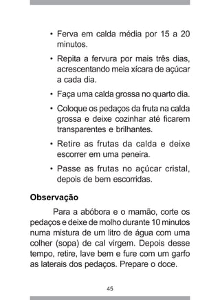 45
• Ferva em calda média por 15 a 20
minutos.
• Repita a fervura por mais três dias,
acrescentando meia xícara de açúcar
a cada dia.
• Faça uma calda grossa no quarto dia.
• Coloque os pedaços da fruta na calda
grossa e deixe cozinhar até ficarem
transparentes e brilhantes.
• Retire as frutas da calda e deixe
escorrer em uma peneira.
• Passe as frutas no açúcar cristal,
depois de bem escorridas.
Observação
Para a abóbora e o mamão, corte os
pedaços e deixe de molho durante 10 minutos
numa mistura de um litro de água com uma
colher (sopa) de cal virgem. Depois desse
tempo, retire, lave bem e fure com um garfo
as laterais dos pedaços. Prepare o doce.
 