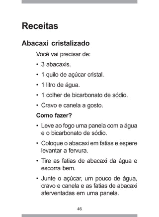 46
Receitas
Abacaxi cristalizado
Você vai precisar de:
• 3 abacaxis.
• 1 quilo de açúcar cristal.
• 1 litro de água.
• 1 colher de bicarbonato de sódio.
• Cravo e canela a gosto.
Como fazer?
• Leve ao fogo uma panela com a água
e o bicarbonato de sódio.
• Coloque o abacaxi em fatias e espere
levantar a fervura.
• Tire as fatias de abacaxi da água e
escorra bem.
• Junte o açúcar, um pouco de água,
cravo e canela e as fatias de abacaxi
aferventadas em uma panela.
 