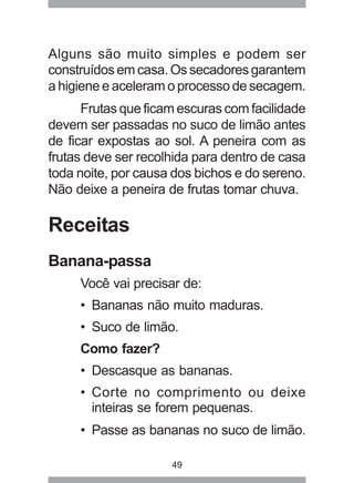 49
Alguns são muito simples e podem ser
construídos em casa. Os secadores garantem
a higiene e aceleram o processo de secagem.
Frutas que ficam escuras com facilidade
devem ser passadas no suco de limão antes
de ficar expostas ao sol. A peneira com as
frutas deve ser recolhida para dentro de casa
toda noite, por causa dos bichos e do sereno.
Não deixe a peneira de frutas tomar chuva.
Receitas
Banana-passa
Você vai precisar de:
• Bananas não muito maduras.
• Suco de limão.
Como fazer?
• Descasque as bananas.
• Corte no comprimento ou deixe
inteiras se forem pequenas.
• Passe as bananas no suco de limão.
 