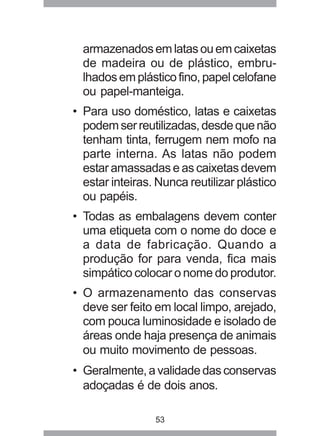 53
armazenadosemlatasouemcaixetas
de madeira ou de plástico, embru-
lhadosemplásticofino,papelcelofane
ou papel-manteiga.
• Para uso doméstico, latas e caixetas
podemserreutilizadas,desdequenão
tenham tinta, ferrugem nem mofo na
parte interna. As latas não podem
estar amassadas e as caixetas devem
estar inteiras. Nunca reutilizar plástico
ou papéis.
• Todas as embalagens devem conter
uma etiqueta com o nome do doce e
a data de fabricação. Quando a
produção for para venda, fica mais
simpático colocar o nome do produtor.
• O armazenamento das conservas
deve ser feito em local limpo, arejado,
com pouca luminosidade e isolado de
áreas onde haja presença de animais
ou muito movimento de pessoas.
• Geralmente,avalidadedasconservas
adoçadas é de dois anos.
 