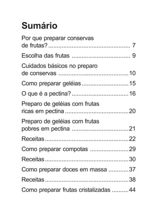 Sumário
Por que preparar conservas
de frutas?................................................. 7
Escolha das frutas ................................... 9
Cuidados básicos no preparo
de conservas ..........................................10
Como preparar geléias............................15
O que é a pectina?..................................16
Preparo de geléias com frutas
ricas em pectina ......................................20
Preparo de geléias com frutas
pobres em pectina ..................................21
Receitas..................................................22
Como preparar compotas .......................29
Receitas..................................................30
Como preparar doces em massa ............37
Receitas..................................................38
Como preparar frutas cristalizadas ..........44
 