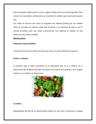 Para consumirlo, dejar pasar un mes y algún tiempo más si son trozos grandes. Para
extraer los encurtidos, utilizaremos un utensilio de madera que reservaremos para
ello.
Las salsas se hierven dos veces, la segunda tras haberla pasado por un colador
chino. Se envasan en caliente, nada más retirarlas, y se calientan de nuevo, con el
envase invertido, para una mejor conservación. Las especias se añaden en una
bolsita de tela o bien, molidas.
Materia prima:
Sustancias imprescindibles.-
A la hora de conservar alimentos, hay que tener en cuenta diferentes aspectos.
Frutas o verduras.-
Lo primero que se debe considerar es la vegetación que se va a utilizar en la
elaboración del producto deseado, esta debe ser la más fresca posible y de la región
donde se va a utilizar su elaboración.
La acidez.-
Dependiendo del pH de un determinado medio, en este caso el alimento, se puede
 