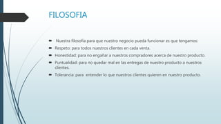 FILOSOFIA
 Nuestra filosofía para que nuestro negocio pueda funcionar es que tengamos:
 Respeto: para todos nuestros clientes en cada venta.
 Honestidad: para no engañar a nuestros compradores acerca de nuestro producto.
 Puntualidad: para no quedar mal en las entregas de nuestro producto a nuestros
clientes.
 Tolerancia: para entender lo que nuestros clientes quieren en nuestro producto.
 