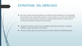 ESTRATEGIA DEL MERCADO
 Para que nuestro producto pueda ser vendido hemos pensado en una estrategia
de mercado en la cual primero haremos una encuesta y un censo en las diferente
zonas que nuestro producto podría ser vendido, para poder ver como seria el
consumo de nuestro producto en esas zonas.
 teniendo el carisma de un buen vendedor, tanto para convencer a nuestros
clientes, y poder que ellos lo consuman.
 ofrecer muchos tipos de promociones a nuestros clientes y establecimientos.
 