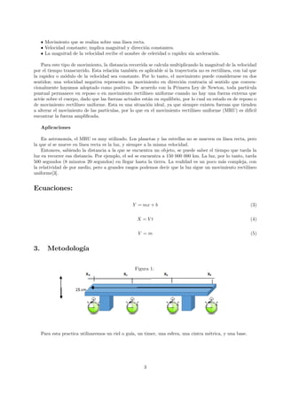 ˆ Movimiento que se realiza sobre una lı́nea recta.
ˆ Velocidad constante; implica magnitud y dirección constantes.
ˆ La magnitud de la velocidad recibe el nombre de celeridad o rapidez sin aceleración.
Para este tipo de movimiento, la distancia recorrida se calcula multiplicando la magnitud de la velocidad
por el tiempo transcurrido. Esta relación también es aplicable si la trayectoria no es rectilı́nea, con tal que
la rapidez o módulo de la velocidad sea constante. Por lo tanto, el movimiento puede considerarse en dos
sentidos; una velocidad negativa representa un movimiento en dirección contraria al sentido que conven-
cionalmente hayamos adoptado como positivo. De acuerdo con la Primera Ley de Newton, toda partı́cula
puntual permanece en reposo o en movimiento rectilı́neo uniforme cuando no hay una fuerza externa que
actúe sobre el cuerpo, dado que las fuerzas actuales están en equilibrio, por lo cual su estado es de reposo o
de movimiento rectilı́neo uniforme. Esta es una situación ideal, ya que siempre existen fuerzas que tienden
a alterar el movimiento de las partı́culas, por lo que en el movimiento rectilı́neo uniforme (MRU) es difı́cil
encontrar la fuerza amplificada.
Aplicaciones
En astronomı́a, el MRU es muy utilizado. Los planetas y las estrellas no se mueven en lı́nea recta, pero
la que sı́ se mueve en lı́nea recta es la luz, y siempre a la misma velocidad.
Entonces, sabiendo la distancia a la que se encuentra un objeto, se puede saber el tiempo que tarda la
luz en recorrer esa distancia. Por ejemplo, el sol se encuentra a 150 000 000 km. La luz, por lo tanto, tarda
500 segundos (8 minutos 20 segundos) en llegar hasta la tierra. La realidad es un poco más compleja, con
la relatividad de por medio, pero a grandes rasgos podemos decir que la luz sigue un movimiento rectilı́neo
uniforme[3].
Ecuaciones:
Y = mx + b (3)
X = V t (4)
V = m (5)
3. Metodologı́a
Figura 1:
Para esta practica utilizaremos un riel o guı́a, un timer, una esfera, una cintra métrica, y una base.
3
 